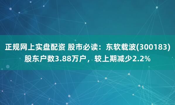 正规网上实盘配资 股市必读：东软载波(300183)股东户数3.88万户，较上期减少2.2%