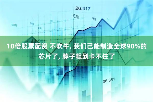 10倍股票配资 不吹牛, 我们已能制造全球90%的芯片了, 脖子粗到卡不住了
