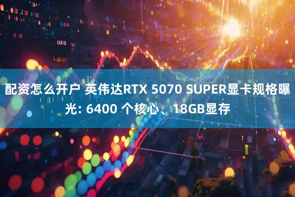 配资怎么开户 英伟达RTX 5070 SUPER显卡规格曝光: 6400 个核心、18GB显存