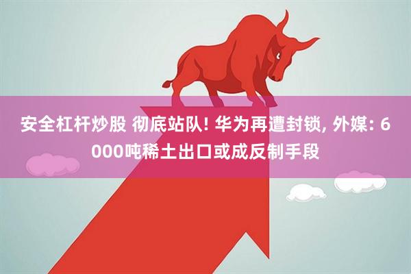 安全杠杆炒股 彻底站队! 华为再遭封锁, 外媒: 6000吨稀土出口或成反制手段