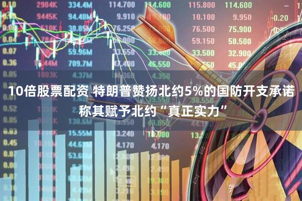 10倍股票配资 特朗普赞扬北约5%的国防开支承诺 称其赋予北约“真正实力”