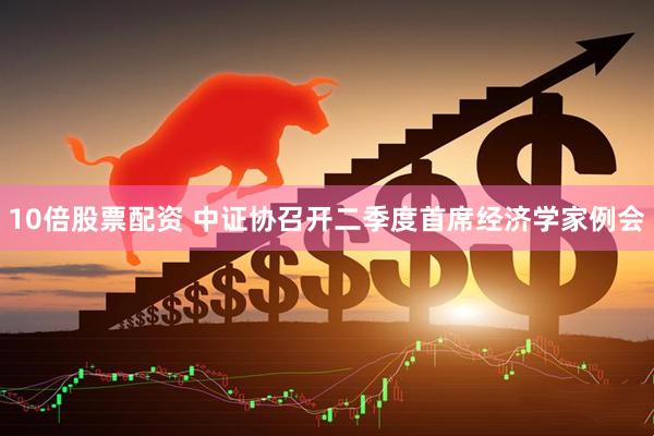 10倍股票配资 中证协召开二季度首席经济学家例会
