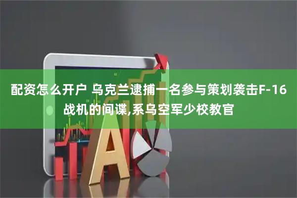 配资怎么开户 乌克兰逮捕一名参与策划袭击F-16战机的间谍,系乌空军少校教官