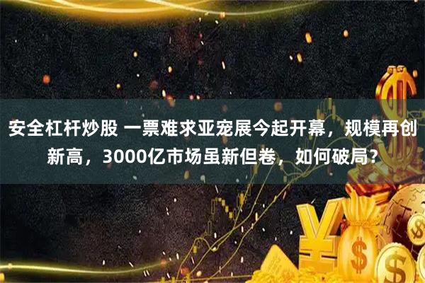 安全杠杆炒股 一票难求亚宠展今起开幕，规模再创新高，3000亿市场虽新但卷，如何破局？
