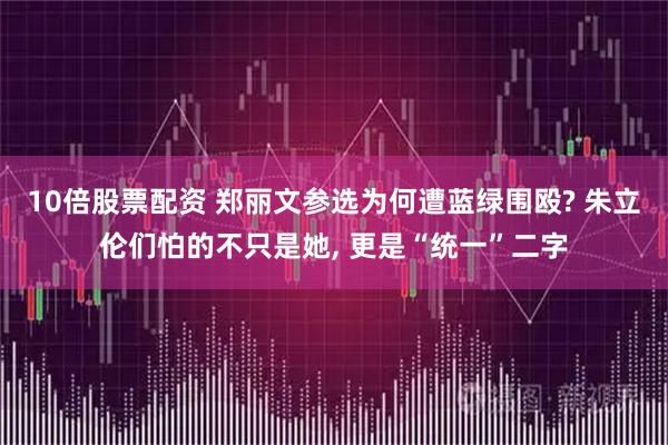 10倍股票配资 郑丽文参选为何遭蓝绿围殴? 朱立伦们怕的不只是她, 更是“统一”二字