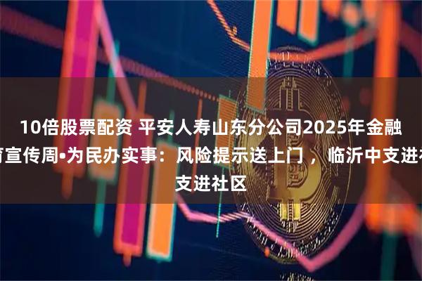 10倍股票配资 平安人寿山东分公司2025年金融教育宣传周•为民办实事：风险提示送上门 ，临沂中支进社区