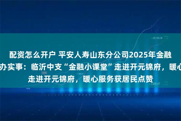 配资怎么开户 平安人寿山东分公司2025年金融教育宣传周•为民办实事：临沂中支“金融小课堂”走进开元锦府，暖心服务获居民点赞
