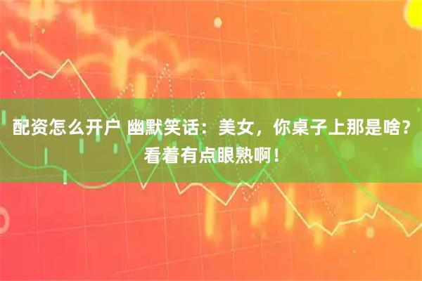 配资怎么开户 幽默笑话：美女，你桌子上那是啥？看着有点眼熟啊！