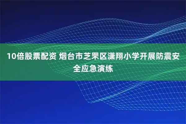 10倍股票配资 烟台市芝罘区潇翔小学开展防震安全应急演练