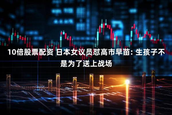 10倍股票配资 日本女议员怼高市早苗: 生孩子不是为了送上战场