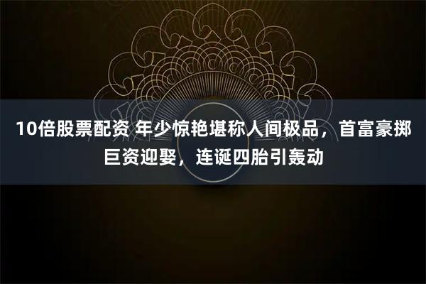 10倍股票配资 年少惊艳堪称人间极品，首富豪掷巨资迎娶，连诞四胎引轰动