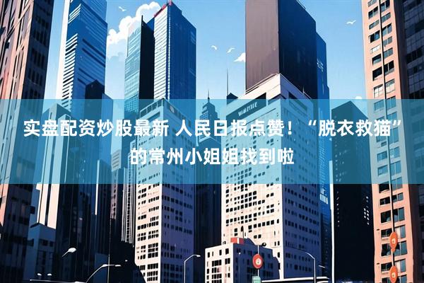 实盘配资炒股最新 人民日报点赞！“脱衣救猫”的常州小姐姐找到啦