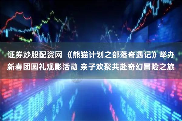 证券炒股配资网 《熊猫计划之部落奇遇记》举办新春团圆礼观影活动 亲子欢聚共赴奇幻冒险之旅