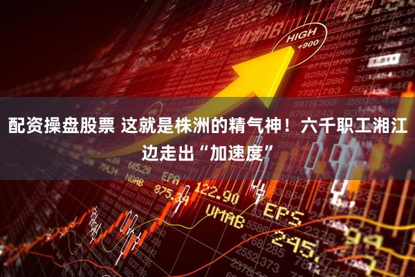配资操盘股票 这就是株洲的精气神！六千职工湘江边走出“加速度”