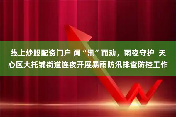 线上炒股配资门户 闻“汛”而动，雨夜守护  天心区大托铺街道连夜开展暴雨防汛排查防控工作