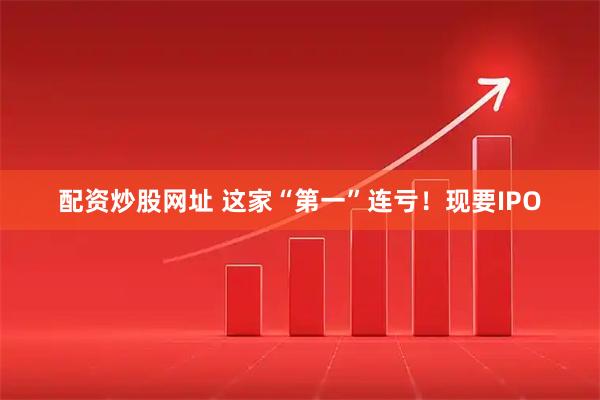 配资炒股网址 这家“第一”连亏！现要IPO